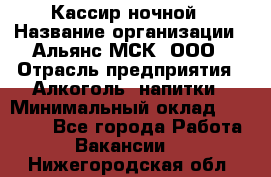 Кассир ночной › Название организации ­ Альянс-МСК, ООО › Отрасль предприятия ­ Алкоголь, напитки › Минимальный оклад ­ 25 000 - Все города Работа » Вакансии   . Нижегородская обл.